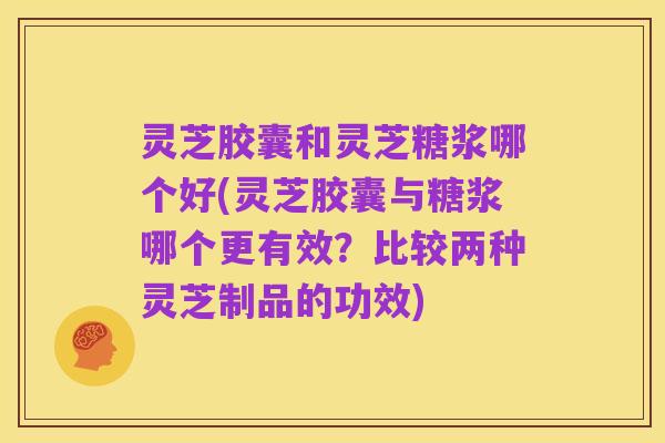 灵芝胶囊和灵芝糖浆哪个好(灵芝胶囊与糖浆哪个更有效?比较两种灵芝制品的功效)