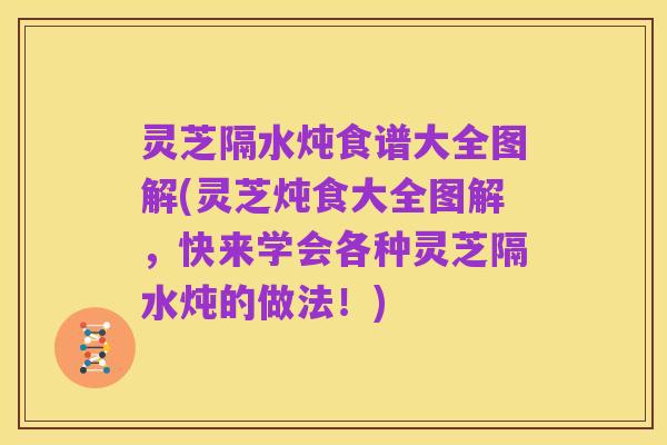 灵芝隔水炖食谱大全图解(灵芝炖食大全图解,快来学会各种灵芝隔水炖的做法!)