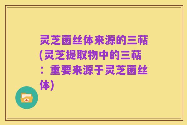 灵芝菌丝体来源的三萜(灵芝提取物中的三萜:重要来源于灵芝菌丝体)