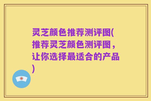 灵芝颜色推荐测评图(推荐灵芝颜色测评图,让你选择最适合的产品)
