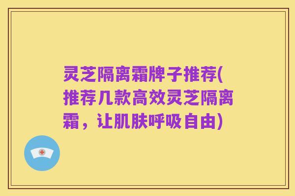 灵芝隔离霜牌子推荐(推荐几款高效灵芝隔离霜,让肌肤呼吸自由)