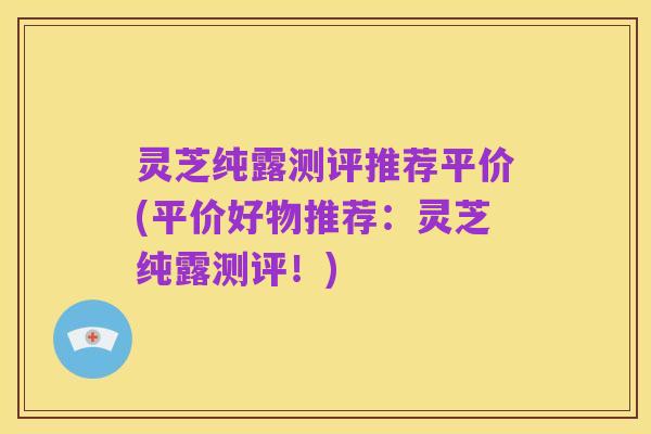 灵芝纯露测评推荐平价(平价好物推荐:灵芝纯露测评!)