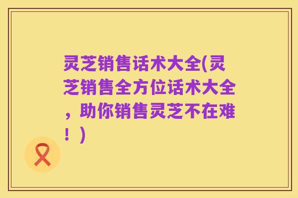 灵芝销售话术大全(灵芝销售全方位话术大全，助你销售灵芝不在难！)