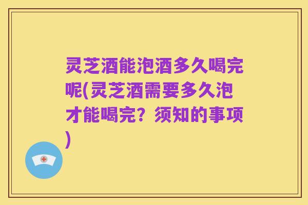 灵芝酒能泡酒多久喝完呢(灵芝酒需要多久泡才能喝完？须知的事项)