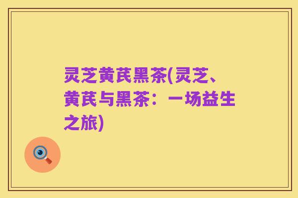 灵芝黄芪黑茶(灵芝、黄芪与黑茶:一场益生之旅)
