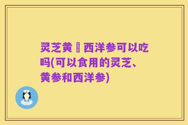 灵芝黄茋西洋参可以吃吗(可以食用的灵芝、黄参和西洋参)