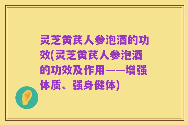 灵芝黄芪人参泡酒的功效(灵芝黄芪人参泡酒的功效及作用——增强体质、强身健体)