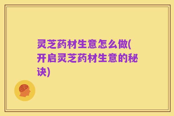 灵芝药材生意怎么做(开启灵芝药材生意的秘诀)