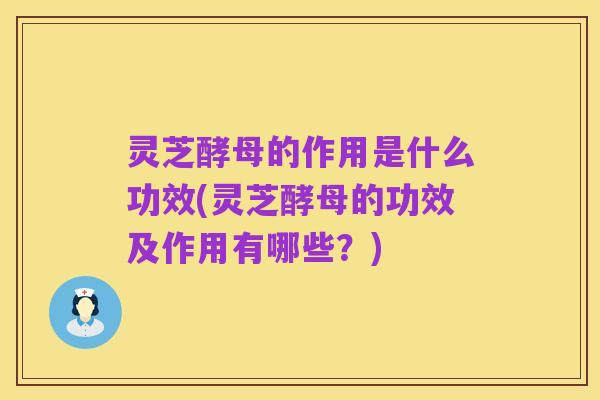 灵芝酵母的作用是什么功效(灵芝酵母的功效及作用有哪些?)