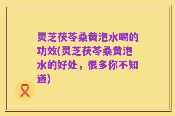 灵芝茯苓桑黄泡水喝的功效(灵芝茯苓桑黄泡水的好处,很多你不知道)