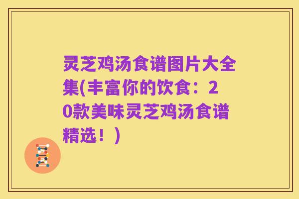 灵芝鸡汤食谱图片大全集(丰富你的饮食:20款美味灵芝鸡汤食谱精选!)