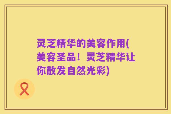 灵芝精华的美容作用(美容圣品!灵芝精华让你散发自然光彩)