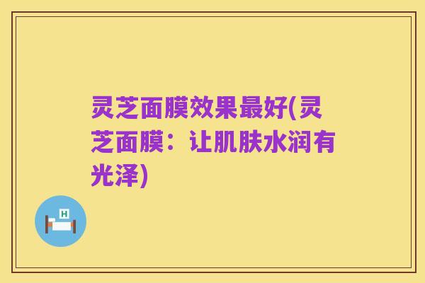 灵芝面膜效果最好(灵芝面膜：让肌肤水润有光泽)