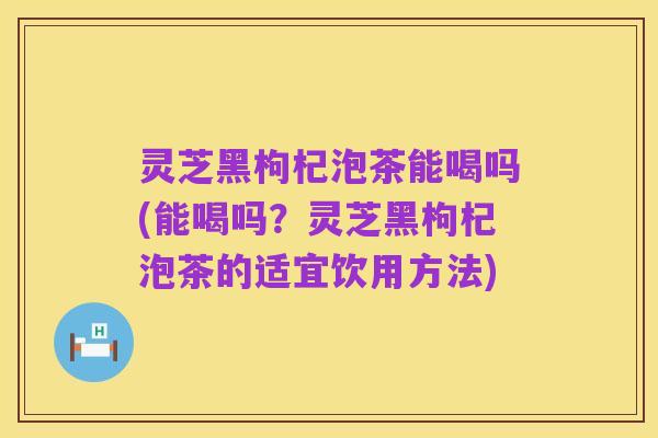 灵芝黑枸杞泡茶能喝吗(能喝吗?灵芝黑枸杞泡茶的适宜饮用方法)