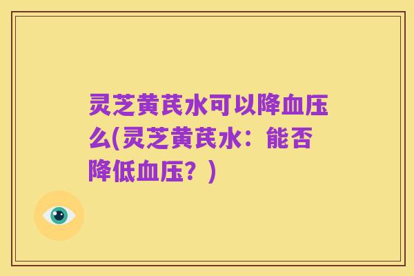 灵芝黄芪水可以降血压么(灵芝黄芪水:能否降低血压?)