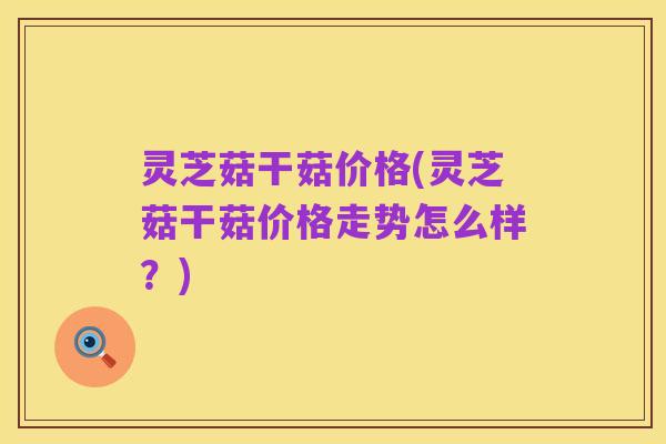 灵芝菇干菇价格(灵芝菇干菇价格走势怎么样?)