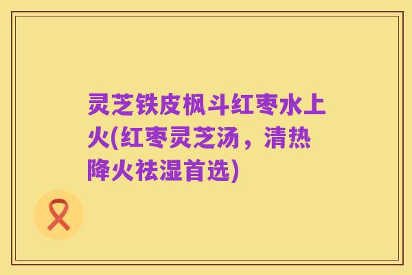 灵芝铁皮枫斗红枣水上火(红枣灵芝汤，清热降火祛湿首选)