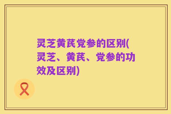 灵芝黄芪党参的区别(灵芝、黄芪、党参的功效及区别)