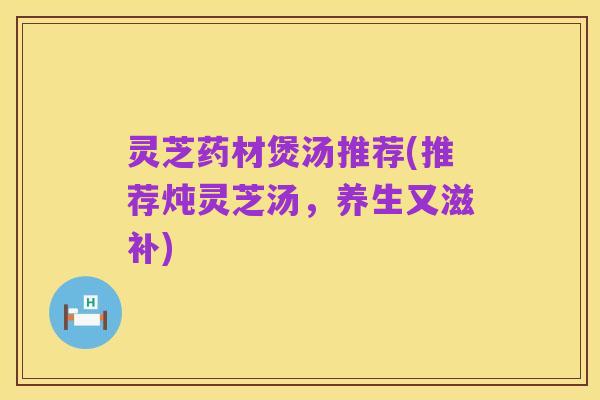 灵芝药材煲汤推荐(推荐炖灵芝汤,养生又滋补)