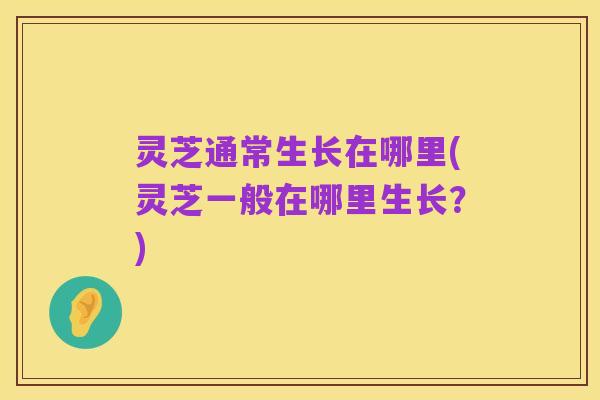 灵芝通常生长在哪里(灵芝一般在哪里生长?)