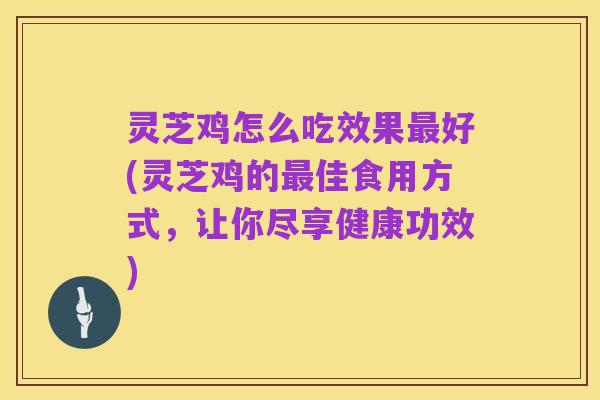 灵芝鸡怎么吃效果最好(灵芝鸡的最佳食用方式,让你尽享健康功效)