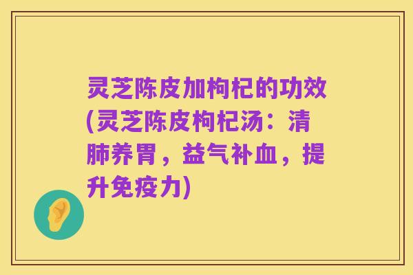 灵芝陈皮加枸杞的功效(灵芝陈皮枸杞汤:清肺养胃,益气补血,提升免疫力)