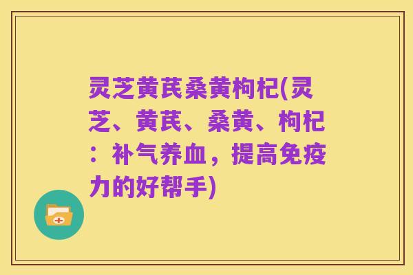 灵芝黄芪桑黄枸杞(灵芝、黄芪、桑黄、枸杞:补气养血,提高免疫力的好帮手)