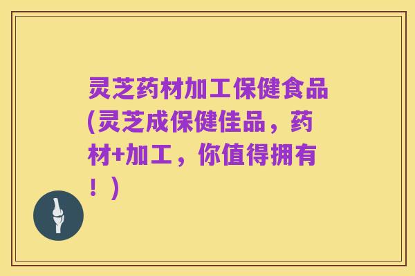 灵芝药材加工保健食品(灵芝成保健佳品,药材+加工,你值得拥有!)