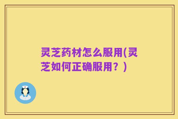灵芝药材怎么服用(灵芝如何正确服用？)