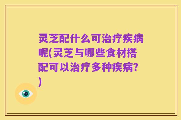 灵芝配什么可治疗疾病呢(灵芝与哪些食材搭配可以治疗多种疾病？)