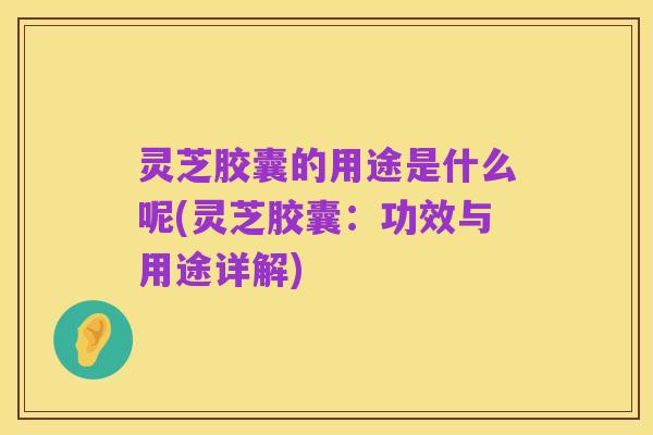 灵芝胶囊的用途是什么呢(灵芝胶囊:功效与用途详解)