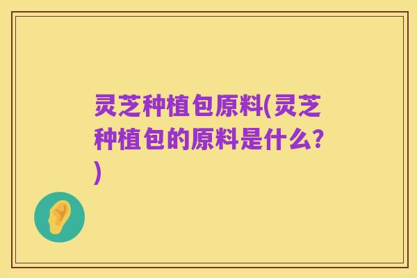 灵芝种植包原料(灵芝种植包的原料是什么？)
