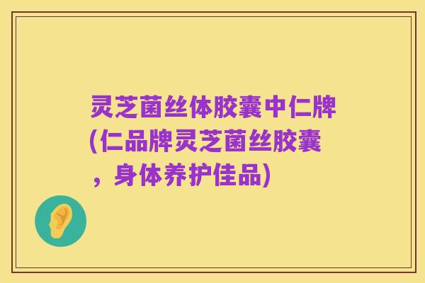 灵芝菌丝体胶囊中仁牌(仁品牌灵芝菌丝胶囊,身体养护佳品)