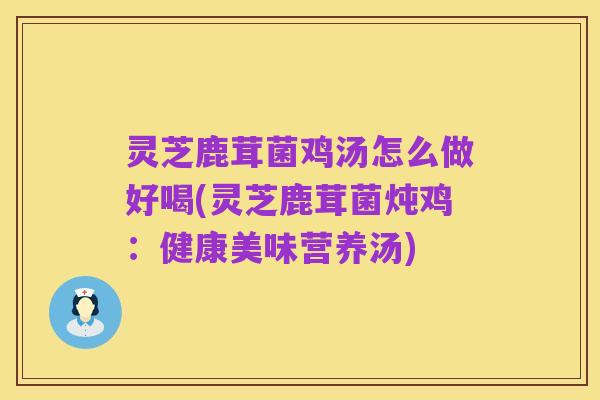 灵芝鹿茸菌鸡汤怎么做好喝(灵芝鹿茸菌炖鸡：健康美味营养汤)