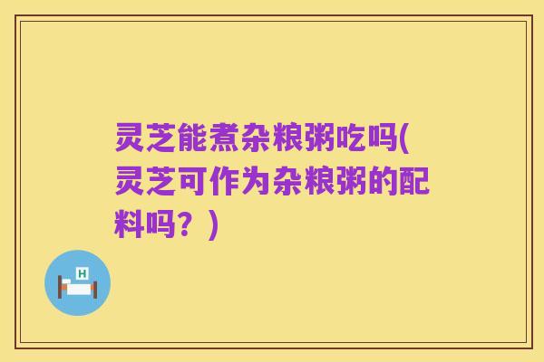 灵芝能煮杂粮粥吃吗(灵芝可作为杂粮粥的配料吗？)