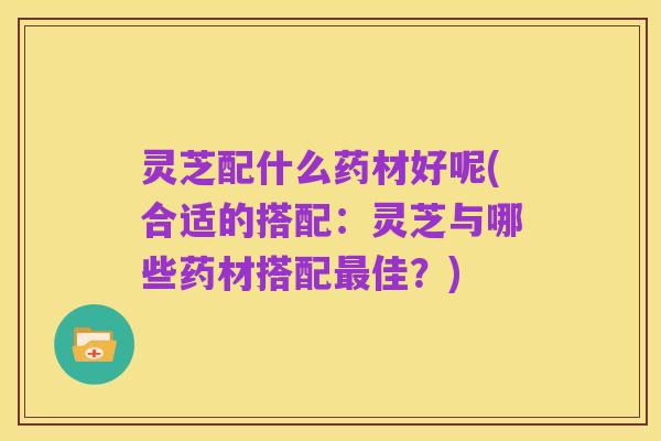 灵芝配什么药材好呢(合适的搭配:灵芝与哪些药材搭配最佳?)