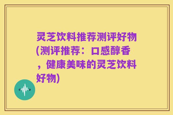 灵芝饮料推荐测评好物(测评推荐:口感醇香,健康美味的灵芝饮料好物)
