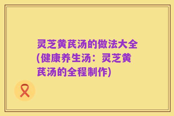 灵芝黄芪汤的做法大全(健康养生汤:灵芝黄芪汤的全程制作)