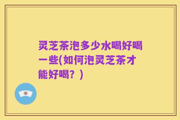 灵芝茶泡多少水喝好喝一些(如何泡灵芝茶才能好喝？)