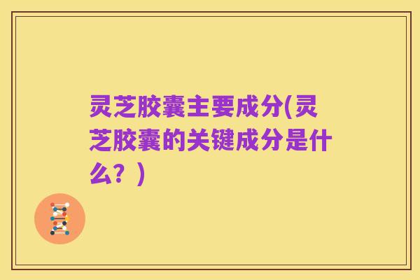灵芝胶囊主要成分(灵芝胶囊的关键成分是什么?)