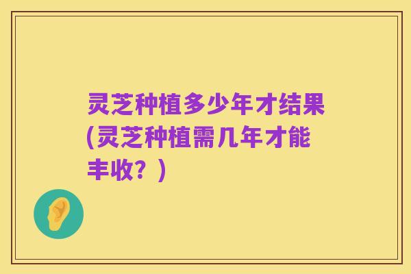灵芝种植多少年才结果(灵芝种植需几年才能丰收?)
