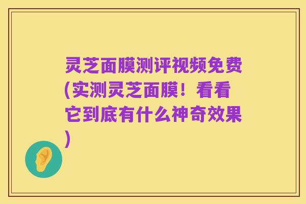 灵芝面膜测评视频免费(实测灵芝面膜!看看它到底有什么神奇效果)