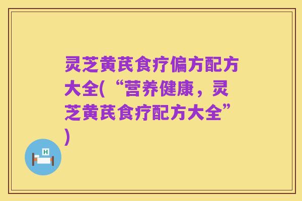 灵芝黄芪食疗偏方配方大全(“营养健康,灵芝黄芪食疗配方大全”)
