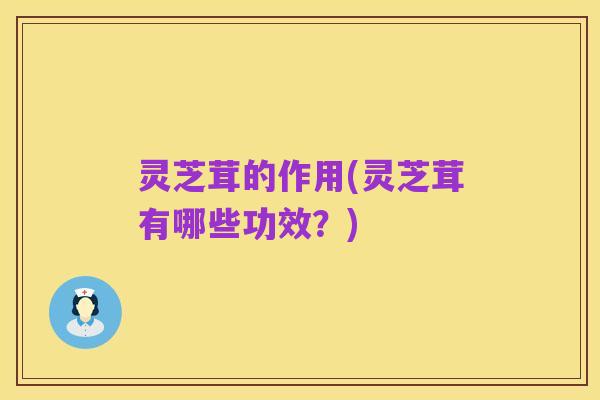 灵芝茸的作用(灵芝茸有哪些功效?)