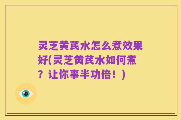 灵芝黄芪水怎么煮效果好(灵芝黄芪水如何煮?让你事半功倍!)