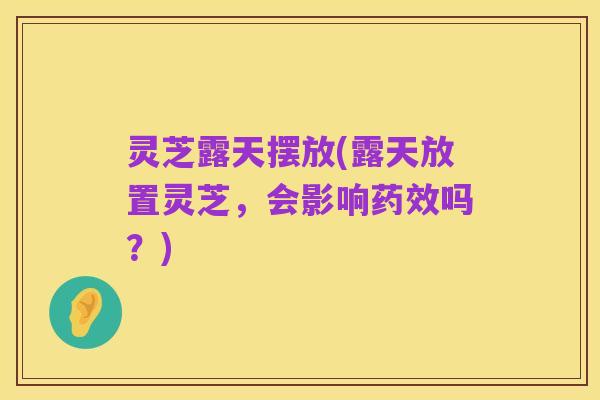 灵芝露天摆放(露天放置灵芝,会影响药效吗?)