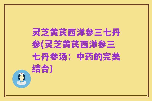 灵芝黄芪西洋参三七丹参(灵芝黄芪西洋参三七丹参汤:中药的完美结合)