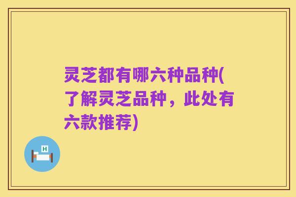 灵芝都有哪六种品种(了解灵芝品种,此处有六款推荐)