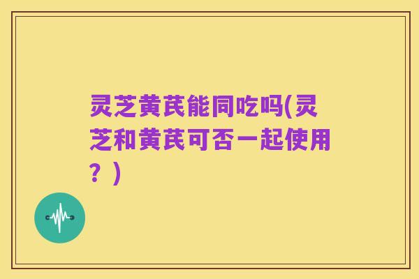 灵芝黄芪能同吃吗(灵芝和黄芪可否一起使用?)