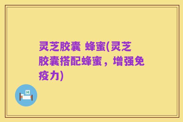 灵芝胶囊 蜂蜜(灵芝胶囊搭配蜂蜜,增强免疫力)